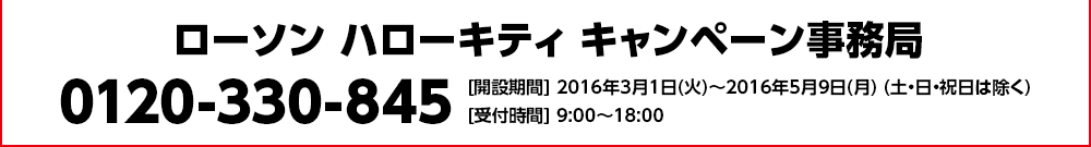ローソン ハローキティ キャンペーン事務局 0120-330-845 [開設期間] 2016年3月1日(火)～2016年5月9日(月) (土・日・祝日は除く) [受付時間] 9:00～18:00