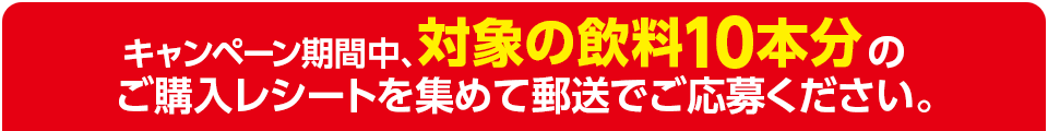 キャンペーン期間中、対象の飲料10本分のご購入レシートを集めて郵送でご応募ください。