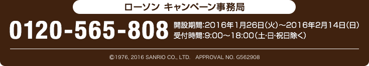 ローソン キャンペーン事務局 0120-565-808 開設期間:2016年1月26日（火）〜2016年2月14日（日） 受付時間:9:00〜18:00（土・日・祝日除く）
