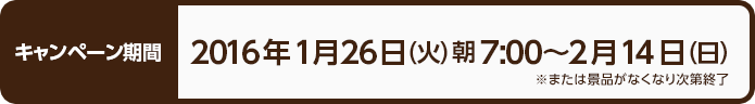 キャンペーン期間 2016年1月26日（火）朝7:00〜2月14日（日） ※または景品がなくなり次第終了