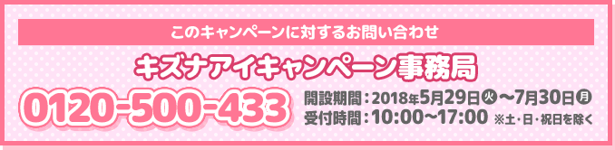 このキャンペーンに対するお問い合わせ キズナアイキャンペーン事務局 0120-500-433 開設期間：2018年5月29日(火)～7月30日(月) 受付時間：10:00～17:00 ※土・日・祝日を除く