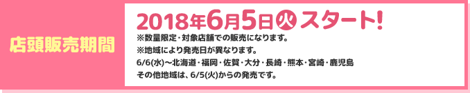 店頭販売期間2018年6月5日(火)スタート！ ※数量限定・対象店舗での販売になります。 ※地域により発売日が異なります。 6月6日(水)～北海道・福岡・佐賀・大分・長崎・熊本・宮崎・鹿児島  その他地域は、6月5日(火)からの発売です。