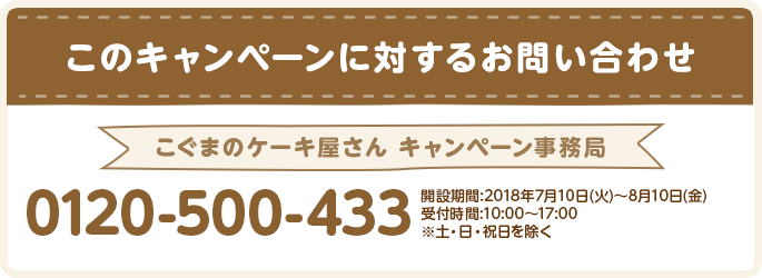 このキャンペーンに対するお問い合わせ こぐまのケーキ屋さん キャンペーン事務局 0120-500-433 開設期間:2018年7月10日(火)～8月10日(金) 受付時間:10:00～17:00 ※土・日・祝日を除く