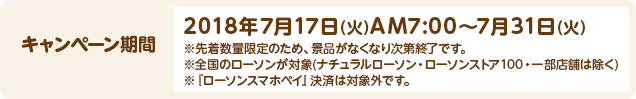 キャンペーン期間 2018年7月17日(火)AM7:00～7月31日(火) ※先着数量限定のため、景品がなくなり次第終了です。 ※全国のローソンが対象(ナチュラルローソン・ローソンストア100・一部店舗は除く) ※『ローソンスマホペイ』決済は対象外です。