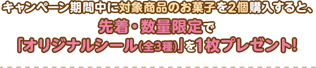 キャンペーン期間中に対象商品のお菓子を2個購入すると、先着・数量限定で｢オリジナルシール(全3種)｣を1枚プレゼント!