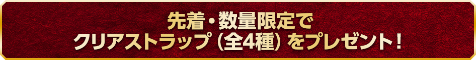 先着・数量限定でクリアストラップ（全4種）をプレゼント！