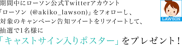 期間中にローソン公式Twitterアカウント「ローソン (@akiko_lawson)」をフォローし、対象のキャンペーン告知ツイートをリツイートして、抽選で1名様に「キャストサイン入りポスター」をプレゼント！