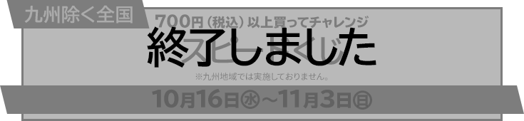 九州除く全国 700円（税込）以上買ってチャレンジ スピードくじ ※九州（福岡、佐賀、長崎、熊本、大分、宮崎、鹿児島県）では実施しておりません。 10月16日(水)〜11月3日(日) 終了しました