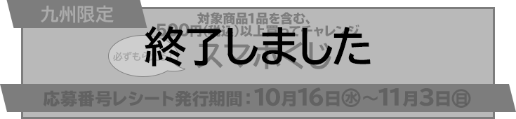 九州限定 対象商品1品を含む、500円（税込）以上買ってチャレンジ スマホくじ 必ずもらえる！ 応募番号レシート発行期間 10月16日(水)〜11月3日(日) 終了しました