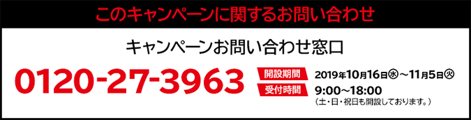 このキャンペーンに関するお問い合わせ キャンペーンお問い合わせ窓口 0120-27-3963 開設期間 2019年10月16日(水)～11月5日(火) 受付時間 9:00〜18:00（土・日・祝日も開設しております。）