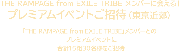 THE RAMPAGE from EXILE TRIBEメンバーに会える！ プレミアムイベントご招待（東京近郊） 「THE RAMPAGE from EXILE TRIBE」メンバーとのプレミアムイベントに合計15組30名様をご招待