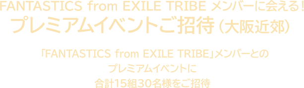 FANTASTICS from EXILE TRIBE メンバーに会える！ プレミアムイベントご招待（大阪近郊） 「FANTASTICS from EXILE TRIBE」メンバーとのプレミアムイベントに合計15組30名様をご招待