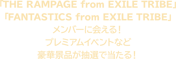 「THE RAMPAGE from EXILE TRIBE」「FANTASTICS from EXILE TRIBE」メンバーに会える！ プレミアムイベントなど豪華景品が抽選で当たる！