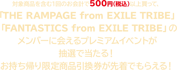 対象商品を含む1回のお会計で500円（税込）以上買って、『THE RAMPAGE from EXILE TRIBE』『 FANTASTICS from EXILE TRIBE』メンバーに会えるプレミアムイベントが抽選で当たる！ お持ち帰り限定商品引換券が先着でもらえる！