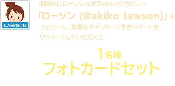 期間中にローソン公式Twitterアカウント「ローソン (@akiko_lawson)」をフォローし、対象のキャンペーン予告ツイートをリツイートしていただくと抽選で1名様にフォトカードセットをプレゼント！