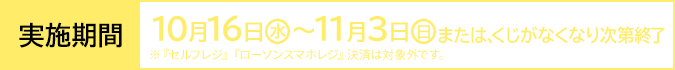 実施期間 10月16日(水)〜11月3日(日)または、くじがなくなり次第終了 ※『セルフレジ』『ローソンスマホレジ』決済は対象外です。