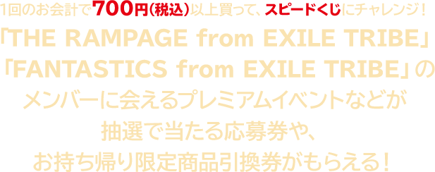 1回のお会計で700円（税込）以上買って、スピードくじにチャレンジ！ 『THE RAMPAGE from EXILE TRIBE』『 FANTASTICS from EXILE TRIBE』のメンバーに会えるプレミアムイベントなどが抽選で当たる応募券や、お持ち帰り限定商品引換券がもらえる！