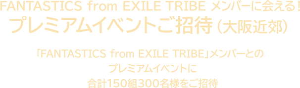 FANTASTICS from EXILE TRIBE メンバーに会える！ プレミアムイベントご招待（大阪近郊） 「FANTASTICS from EXILE TRIBE」メンバーとのプレミアムイベントに合計150組300名様をご招待