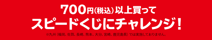 700円（税込）以上買って スピードくじにチャレンジ！ ※九州（福岡、佐賀、長崎、熊本、大分、宮崎、鹿児島県）では実施しておりません。