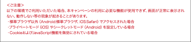 <ご注意>以下の環境でご利用いただいた場合、本キャンペーンの利用に必要な機能が使用できず、画面が正常に表示されない、動作しない等の現象が起きることがあります。・標準ブラウザ以外(Android:標準ブラウザ、iOS:Safari)でアクセスされた場合・プライベートモード(iOS)やシークレットモード(Android)を設定している場合・CookieおよびJavaScript機能を無効にされている場合