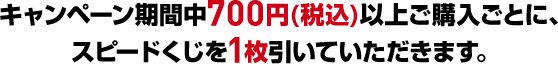 キャンペーン期間中700円(税込)以上ご購入ごとに、スピードくじを1枚引いていただきます。
