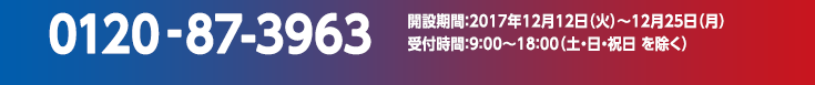 0120-87-3963　開設期間：2017年12月12日（火）～12月25日（月）受付時間：9：00～18：00（土・日・祝日 を除く）