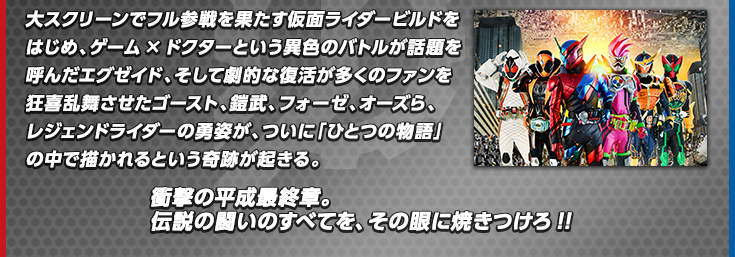 大スクリーンでフル参戦を果たす仮面ライダービルドをはじめ、ゲーム×ドクターという異色のバトルが話題を呼んだエグゼイド、そして劇的な復活が多くのファンを狂喜乱舞させたゴースト、鎧武、フォーゼ、オーズら、レジェンドライダーの勇姿が、ついに「ひとつの物語」の中で描かれるという奇跡が起きる。衝撃の平成最終章。伝説の闘いのすべてを、その眼に焼きつけろ!!