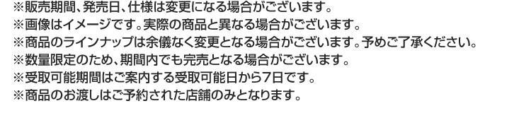 ※販売期間、発売日、仕様は変更になる場合がございます。※画像はイメージです。実際の商品と異なる場合がございます。※商品のラインナップは余儀なく変更となる場合がございます。予めご了承ください。※数量限定のため、期間内でも完売となる場合がございます。※受取可能期間はご案内する受取可能日から7日です。※商品のお渡しはご予約された店舗のみとなります。