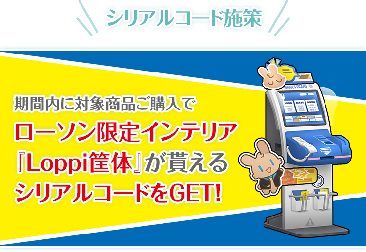 シリアルコード施策 期間内に対象商品ご購入でローソン限定インテリア『Loppi筐体』が貰えるシリアルコードをGET！