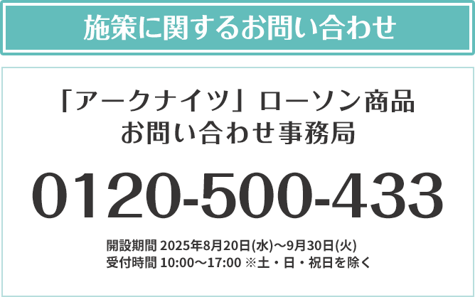 施策に関するお問い合わせ 「アークナイツ」ローソン商品 お問い合わせ事務局 0120-500-433 開設期間 2025年8月20日(水)～9月30日(火) 受付時間 10:00～17:00 ※土・日・祝日を除く