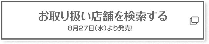 お取り扱い店舗を検索する 8月27日(水)より発売！