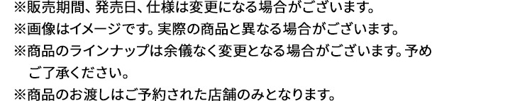 ※販売期間、発売日、仕様は変更になる場合がございます。※画像はイメージです。実際の商品と異なる場合がございます。※商品のラインナップは余儀なく変更となる場合がございます。予めご了承ください。※商品のお渡しはご予約された店舗のみとなります。