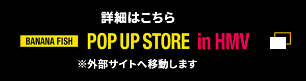 詳細はこちら BANANAFISH POP UP STORE in HMV ※外部サイトへ移動します