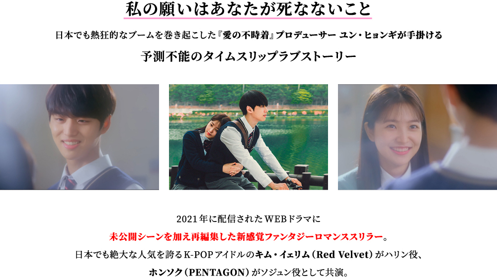 [私の願いはあなたが死なないこと]日本でも熱狂的なブームを巻き起こした『愛の不時着』プロデューサー ユン・ヒョンギが手掛ける予測不能のタイムスリップラブストーリー。2021年に配信されたWEBドラマに未公開シーンを加え再編集した新感覚ファンタジーロマンススリラー。日本でも絶大な人気を誇るK-POPアイドルのキム・イェリム（Red Velvet）がハリン役、ホンソク（PENTAGON）がソジュン役として共演。