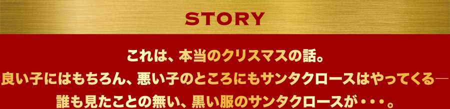 STORY　これは、本当のクリスマスの話。良い子にはもちろん、悪い子のところにもサンタクロースはやってくる―誰も見たことの無い、黒い服のサンタクロースが・・・。