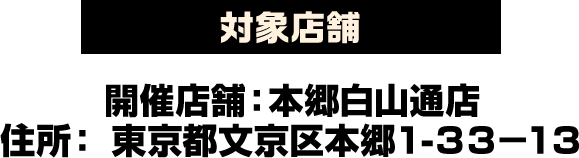 対象店舗 開催店舗：本郷白山通店 住所: 東京都文京区本郷1-33-13