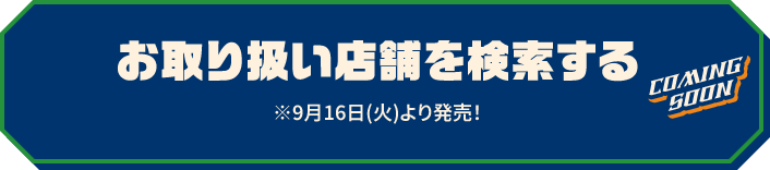 お取り扱い店舗を検索する ※9月16日(火)より発売！ COMING SOON