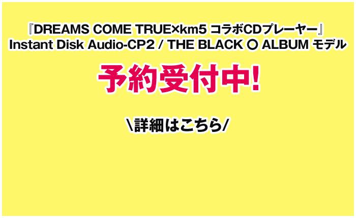 『DREAMS COME TRUE×km5 コラボCDプレーヤー』 Instant Disk Audio-CP2 / THE BLACK 〇 ALBUM モデル 予約受付中！ 詳細はこちら