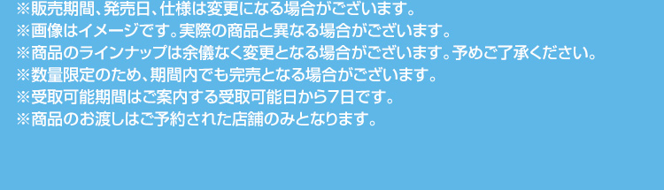 ※販売期間、発売日、仕様は変更になる場合がございます。 ※画像はイメージです。実際の商品と異なる場合がございます。 ※商品のラインナップは余儀なく変更となる場合がございます。予めご了承ください。 ※数量限定のため、期間内でも完売となる場合がございます。 ※受取可能期間はご案内する受取可能日から7日です。 ※商品のお渡しはご予約された店舗のみとなります。