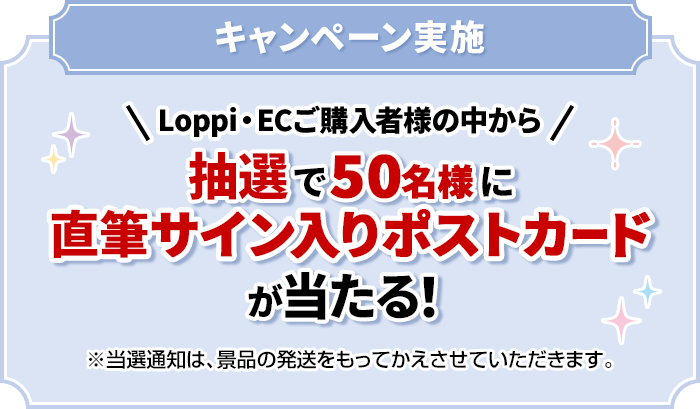 キャンペーン実施 Loppi・ECご購入者様の中から抽選で50名様に直筆サイン入りポストカードが当たる！ ※当選通知は、景品の発送をもってかえさせていただきます。