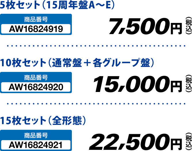 5枚セット（15周年盤A～E） 7,500円(税込) 10枚セット（通常盤＋各グループ盤） 15,000円(税込) 15枚セット（全形態） 22,500円(税込)