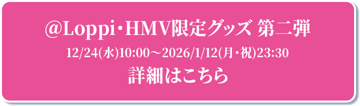 ＠Loppi・HMV限定グッズ 第二弾 12/24(水)10:00～2026/1/12(月・祝)23:30 詳細はこちら