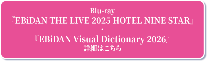 Blu-ray『EBiDAN THE LIVE 2025 HOTEL NINE STAR』・『EBiDAN Visual Dictionary 2026』詳細はこちら