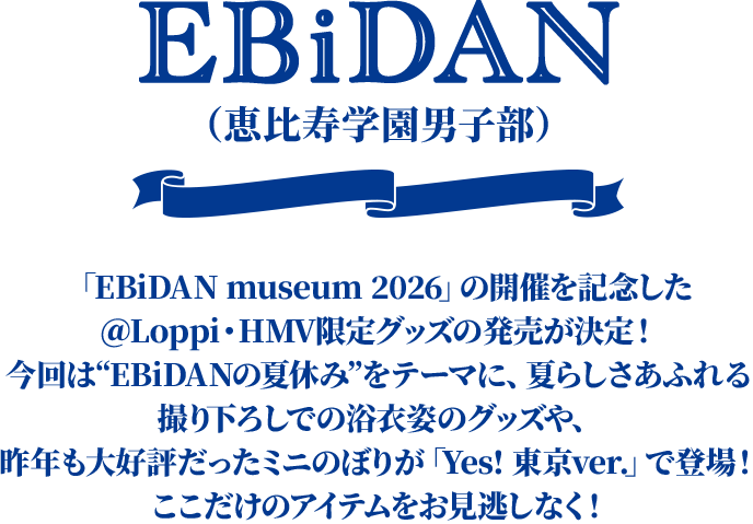 EBiDAN（恵比寿学園男子部） 「EBiDAN museum 2026」の開催を記念した＠Loppi・HMV限定グッズの発売が決定！ 今回は“EBiDANの夏休み”をテーマに、夏らしさあふれる撮り下ろしでの浴衣姿のグッズや、昨年も大好評だったミニのぼりが「Yes! 東京ver.」で登場！ ここだけのアイテムをお見逃しなく！