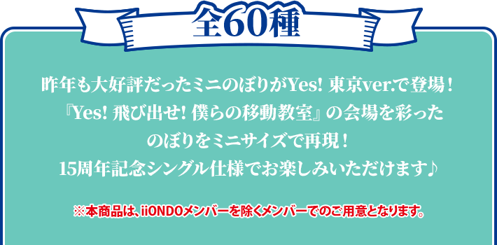 全60種 昨年も大好評だったミニのぼりがYes! 東京ver.で登場！ 『Yes! 飛び出せ! 僕らの移動教室』の会場を彩ったのぼりをミニサイズで再現！ 15周年記念シングル仕様でお楽しみいただけます♪ ※本商品は、iiONDOメンバーを除くメンバーでのご用意となります。