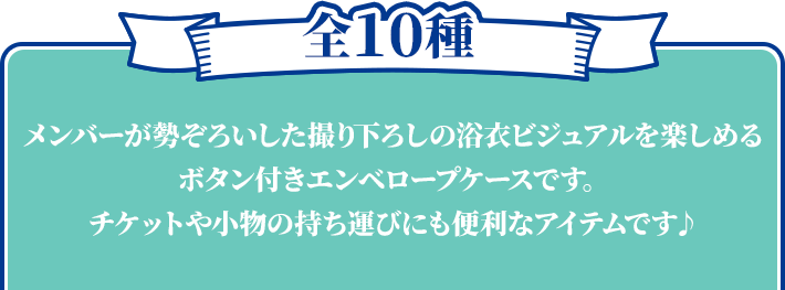 全10種 メンバーが勢ぞろいした撮り下ろしの浴衣ビジュアルを楽しめるボタン付きエンベロープケースです。 チケットや小物の持ち運びにも便利なアイテムです♪