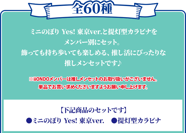 全60種 ミニのぼり Yes! 東京ver.と提灯型カラビナをメンバー別にセット。 飾っても持ち歩いても楽しめる、推し活にぴったりな推しメンセットです♪ ※iiONDOメンバーは推しメンセットのお取り扱いがございません。 単品でお買い求めくださいますようお願い申し上げます。 【下記商品のセットです】 ●ミニのぼり Yes! 東京ver. ●提灯型カラビナ