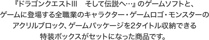 『ドラゴンクエストIII　そして伝説へ…』のゲームソフトと、ゲームに登場する全職業のキャラクター・ゲームロゴ・モンスターのアクリルブロック、ゲームパッケージを2タイトル収納できる特装ボックスがセットになった商品です。
