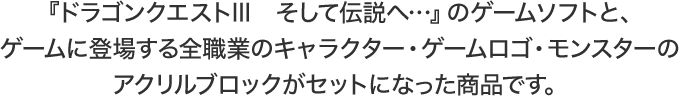 『ドラゴンクエストIII　そして伝説へ…』のゲームソフトと、ゲームに登場する全職業のキャラクター・ゲームロゴ・モンスターのアクリルブロックがセットになった商品です。