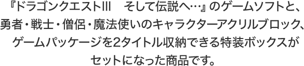 『ドラゴンクエストIII　そして伝説へ…』のゲームソフトと、勇者・戦士・僧侶・魔法使いのキャラクターアクリルブロック、ゲームパッケージを2タイトル収納できる特装ボックスがセットになった商品です。